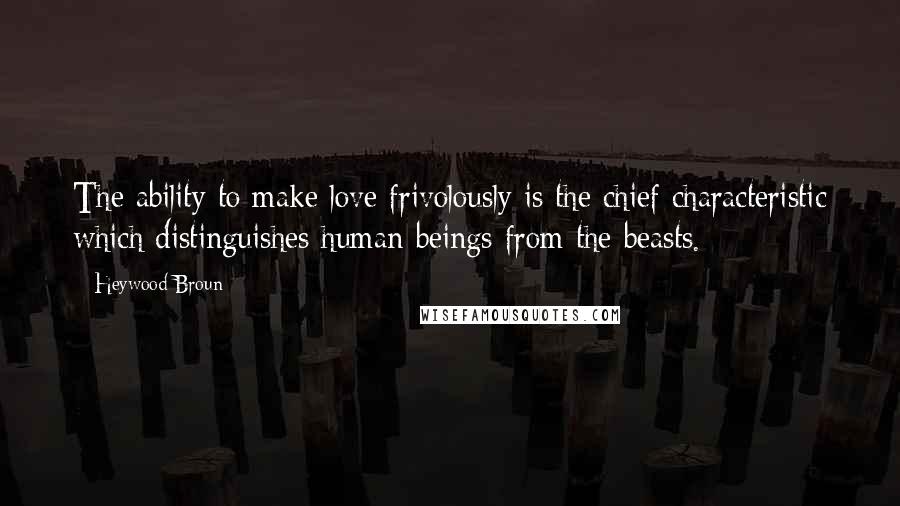 Heywood Broun Quotes: The ability to make love frivolously is the chief characteristic which distinguishes human beings from the beasts.