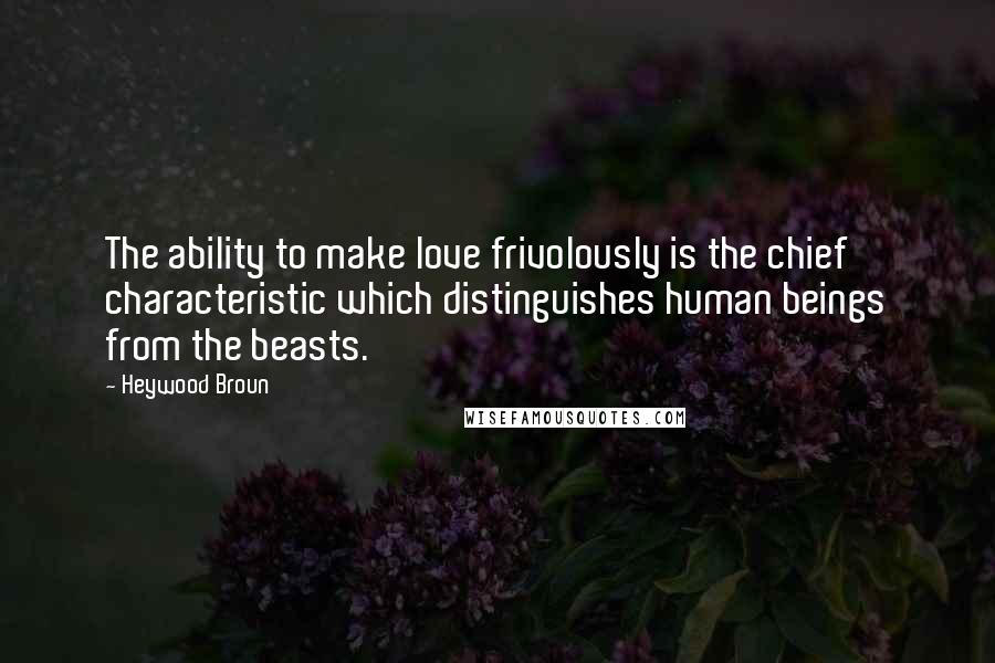 Heywood Broun Quotes: The ability to make love frivolously is the chief characteristic which distinguishes human beings from the beasts.