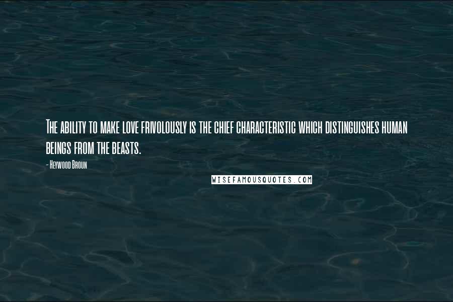 Heywood Broun Quotes: The ability to make love frivolously is the chief characteristic which distinguishes human beings from the beasts.