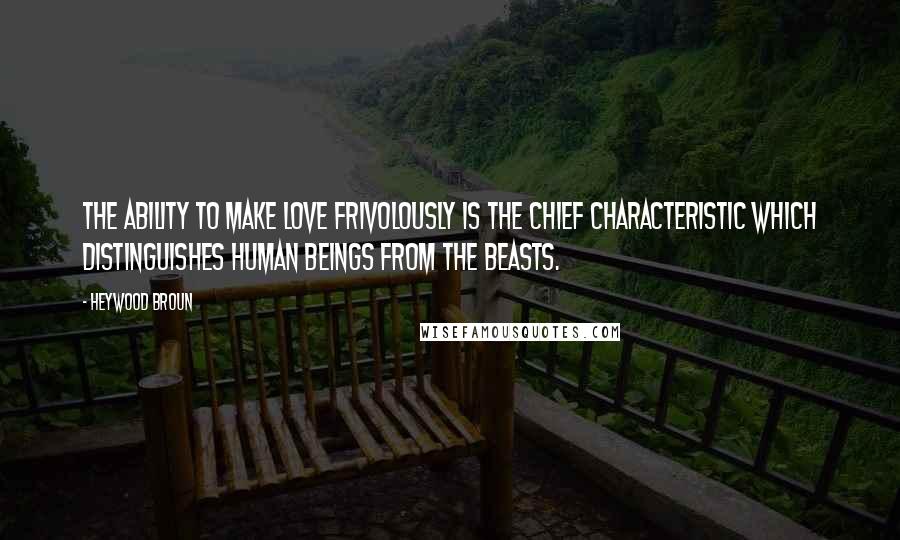 Heywood Broun Quotes: The ability to make love frivolously is the chief characteristic which distinguishes human beings from the beasts.