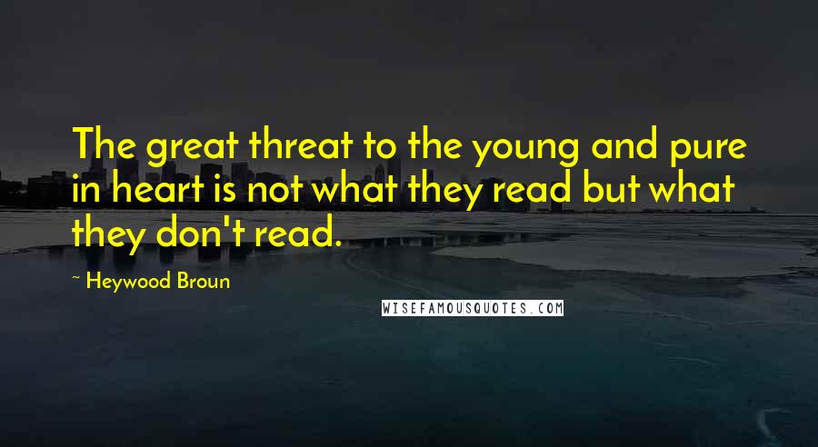 Heywood Broun Quotes: The great threat to the young and pure in heart is not what they read but what they don't read.