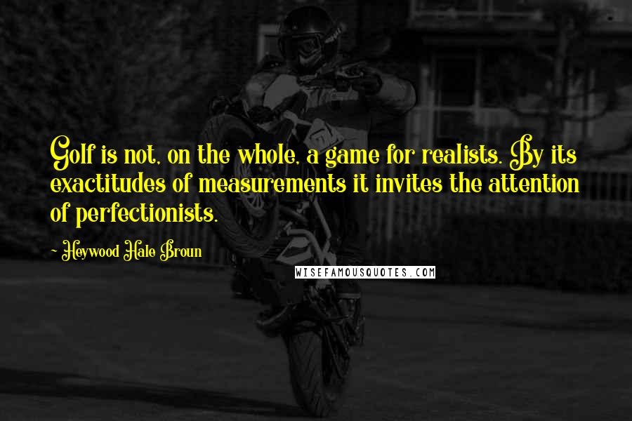 Heywood Hale Broun Quotes: Golf is not, on the whole, a game for realists. By its exactitudes of measurements it invites the attention of perfectionists.