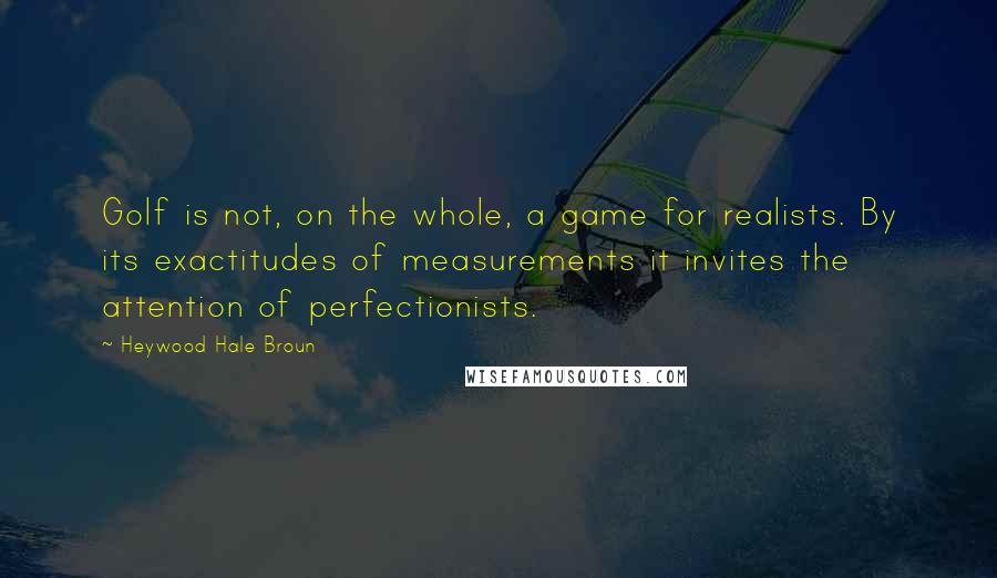 Heywood Hale Broun Quotes: Golf is not, on the whole, a game for realists. By its exactitudes of measurements it invites the attention of perfectionists.