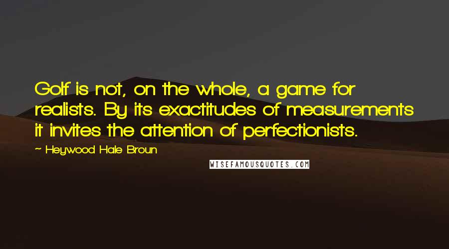 Heywood Hale Broun Quotes: Golf is not, on the whole, a game for realists. By its exactitudes of measurements it invites the attention of perfectionists.