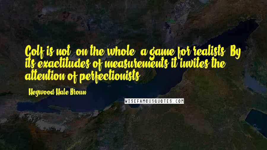 Heywood Hale Broun Quotes: Golf is not, on the whole, a game for realists. By its exactitudes of measurements it invites the attention of perfectionists.