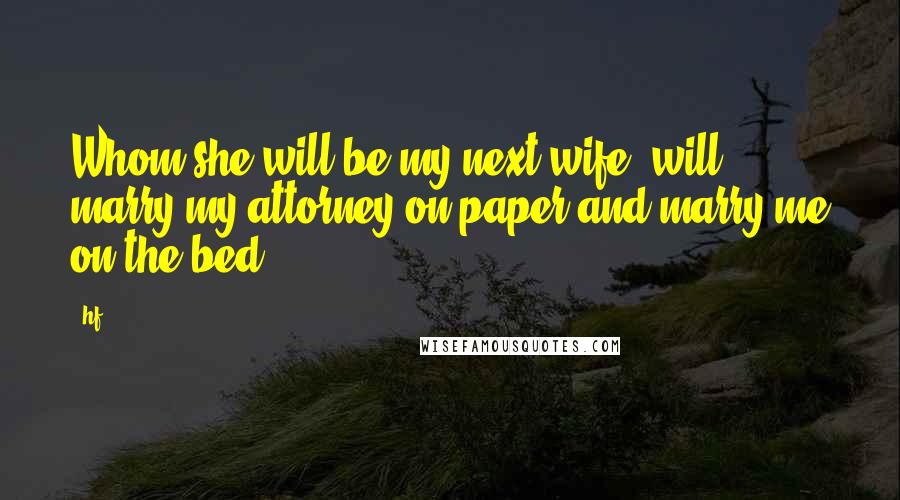 Hf Quotes: Whom she will be my next wife, will marry my attorney on paper and marry me on the bed.