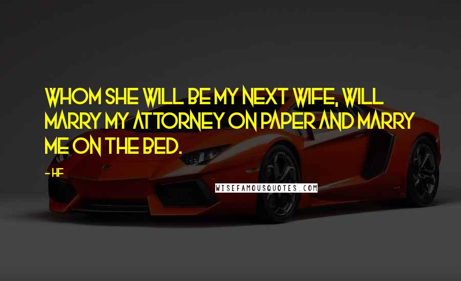 Hf Quotes: Whom she will be my next wife, will marry my attorney on paper and marry me on the bed.