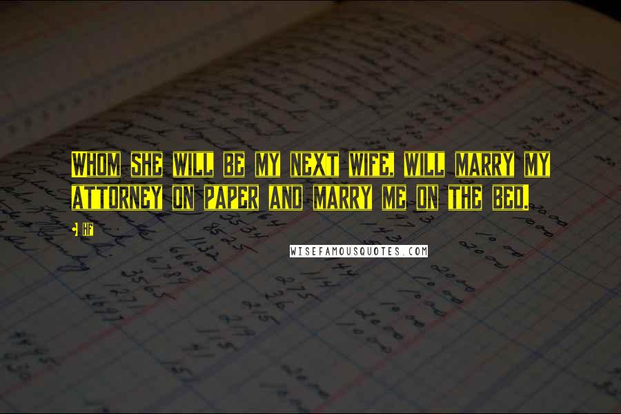 Hf Quotes: Whom she will be my next wife, will marry my attorney on paper and marry me on the bed.