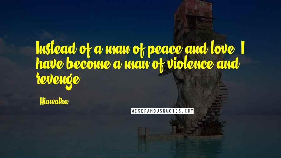 Hiawatha Quotes: Instead of a man of peace and love, I have become a man of violence and revenge.