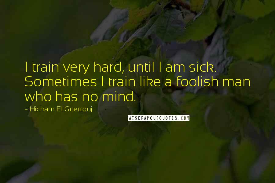 Hicham El Guerrouj Quotes: I train very hard, until I am sick. Sometimes I train like a foolish man who has no mind.