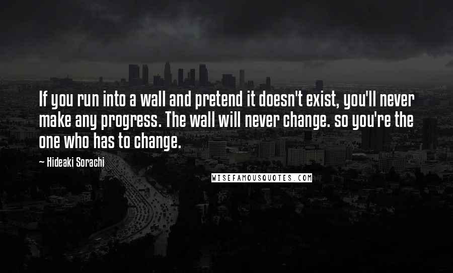 Hideaki Sorachi Quotes: If you run into a wall and pretend it doesn't exist, you'll never make any progress. The wall will never change. so you're the one who has to change.