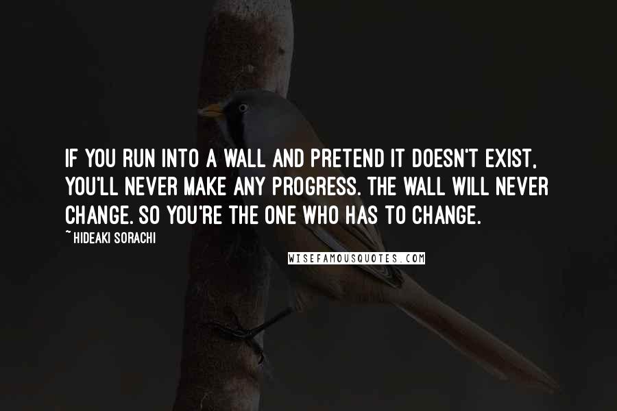 Hideaki Sorachi Quotes: If you run into a wall and pretend it doesn't exist, you'll never make any progress. The wall will never change. so you're the one who has to change.