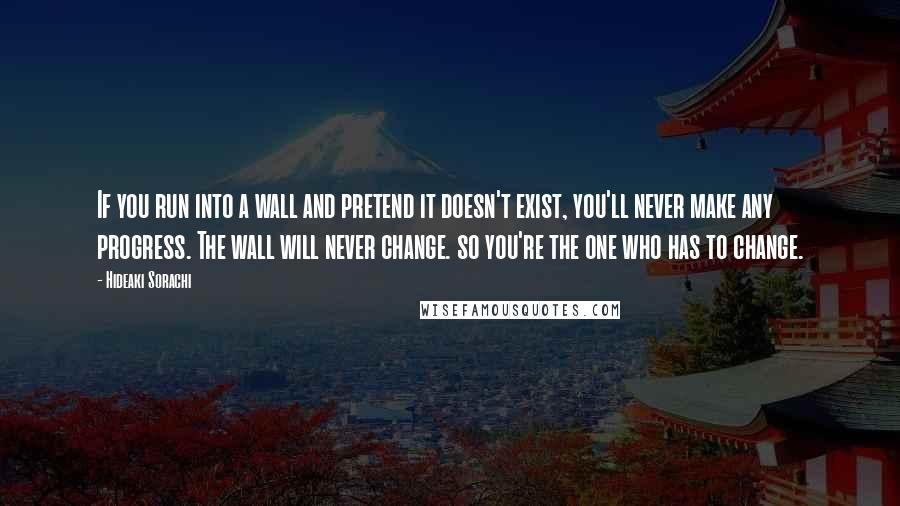 Hideaki Sorachi Quotes: If you run into a wall and pretend it doesn't exist, you'll never make any progress. The wall will never change. so you're the one who has to change.