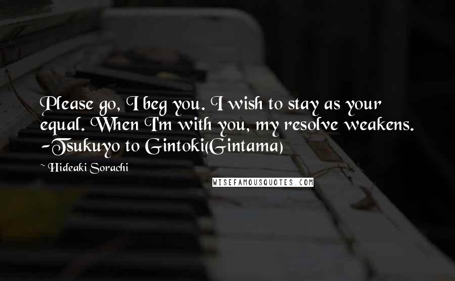 Hideaki Sorachi Quotes: Please go, I beg you. I wish to stay as your equal. When I'm with you, my resolve weakens. -Tsukuyo to Gintoki(Gintama)