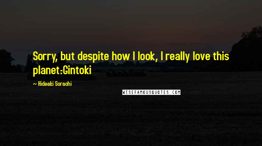 Hideaki Sorachi Quotes: Sorry, but despite how I look, I really love this planet.-Gintoki