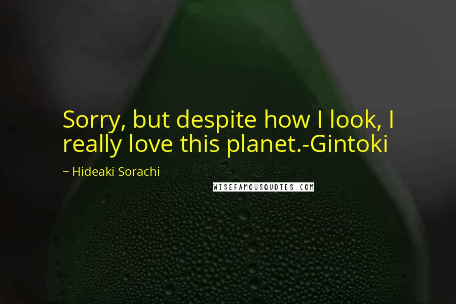 Hideaki Sorachi Quotes: Sorry, but despite how I look, I really love this planet.-Gintoki