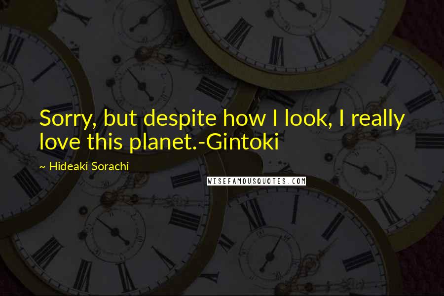 Hideaki Sorachi Quotes: Sorry, but despite how I look, I really love this planet.-Gintoki