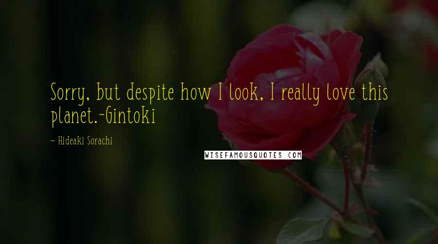 Hideaki Sorachi Quotes: Sorry, but despite how I look, I really love this planet.-Gintoki