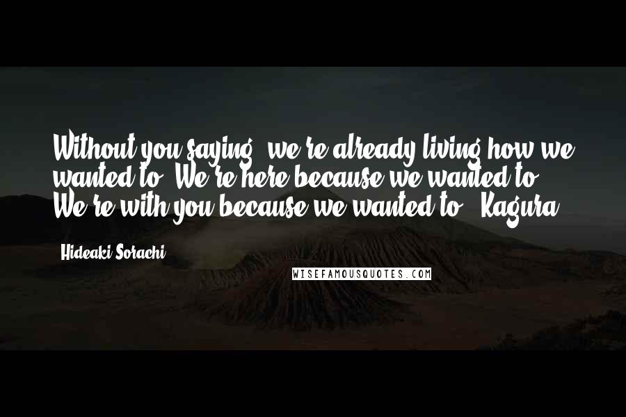 Hideaki Sorachi Quotes: Without you saying, we're already living how we wanted to. We're here because we wanted to. We're with you because we wanted to. -Kagura
