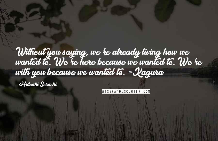 Hideaki Sorachi Quotes: Without you saying, we're already living how we wanted to. We're here because we wanted to. We're with you because we wanted to. -Kagura