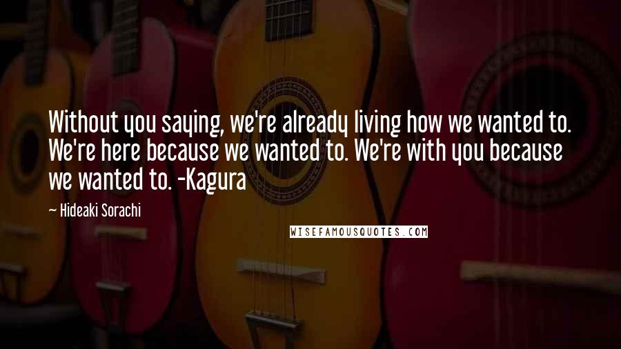 Hideaki Sorachi Quotes: Without you saying, we're already living how we wanted to. We're here because we wanted to. We're with you because we wanted to. -Kagura