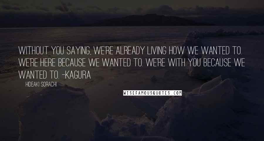 Hideaki Sorachi Quotes: Without you saying, we're already living how we wanted to. We're here because we wanted to. We're with you because we wanted to. -Kagura