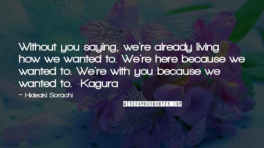 Hideaki Sorachi Quotes: Without you saying, we're already living how we wanted to. We're here because we wanted to. We're with you because we wanted to. -Kagura