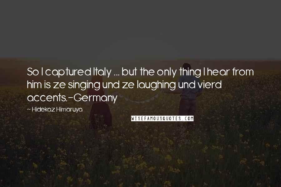 Hidekaz Himaruya Quotes: So I captured Italy ... but the only thing I hear from him is ze singing und ze laughing und vierd accents.-Germany