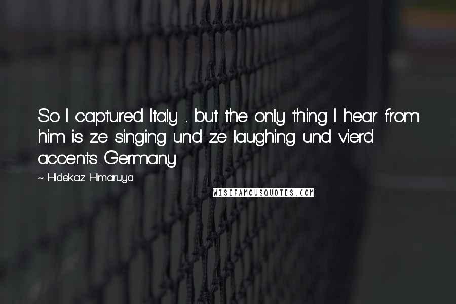 Hidekaz Himaruya Quotes: So I captured Italy ... but the only thing I hear from him is ze singing und ze laughing und vierd accents.-Germany