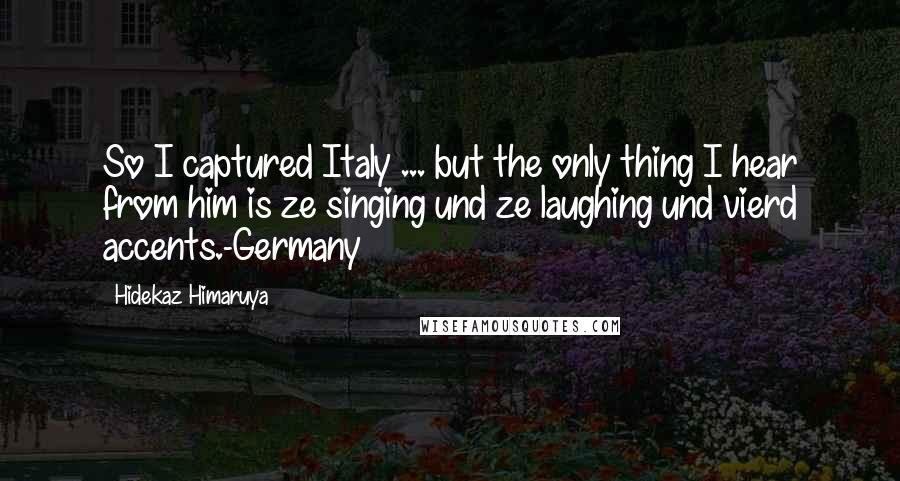 Hidekaz Himaruya Quotes: So I captured Italy ... but the only thing I hear from him is ze singing und ze laughing und vierd accents.-Germany