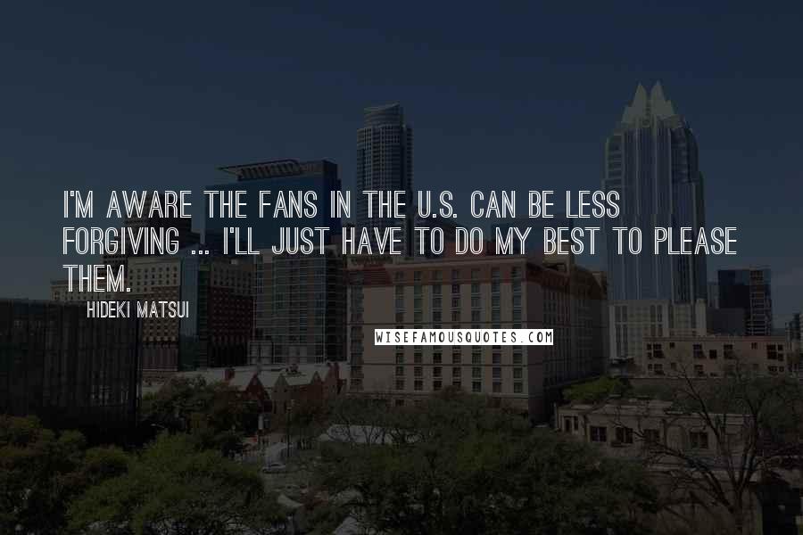 Hideki Matsui Quotes: I'm aware the fans in the U.S. can be less forgiving ... I'll just have to do my best to please them.