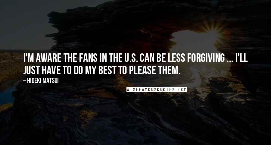 Hideki Matsui Quotes: I'm aware the fans in the U.S. can be less forgiving ... I'll just have to do my best to please them.