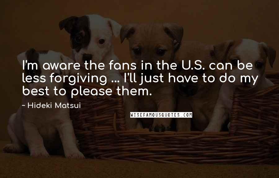 Hideki Matsui Quotes: I'm aware the fans in the U.S. can be less forgiving ... I'll just have to do my best to please them.