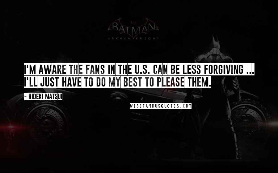 Hideki Matsui Quotes: I'm aware the fans in the U.S. can be less forgiving ... I'll just have to do my best to please them.