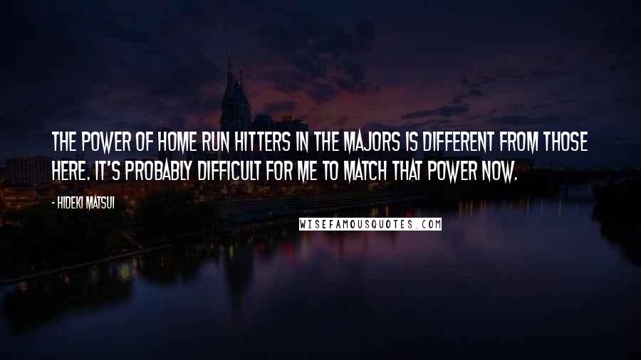 Hideki Matsui Quotes: The power of home run hitters in the majors is different from those here. It's probably difficult for me to match that power now.