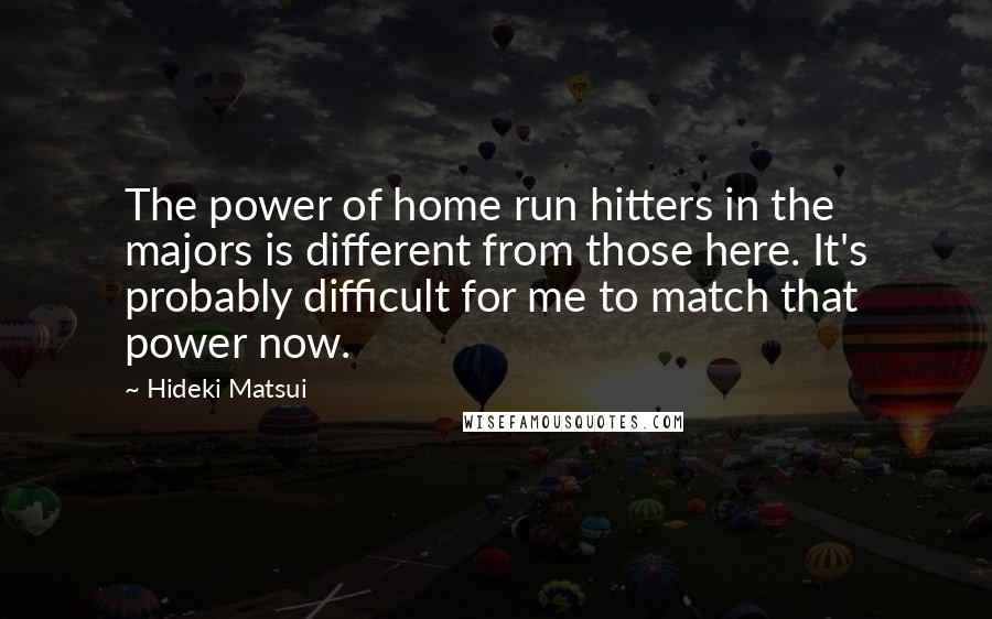 Hideki Matsui Quotes: The power of home run hitters in the majors is different from those here. It's probably difficult for me to match that power now.