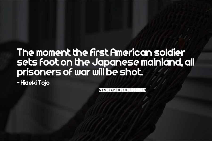 Hideki Tojo Quotes: The moment the first American soldier sets foot on the Japanese mainland, all prisoners of war will be shot.