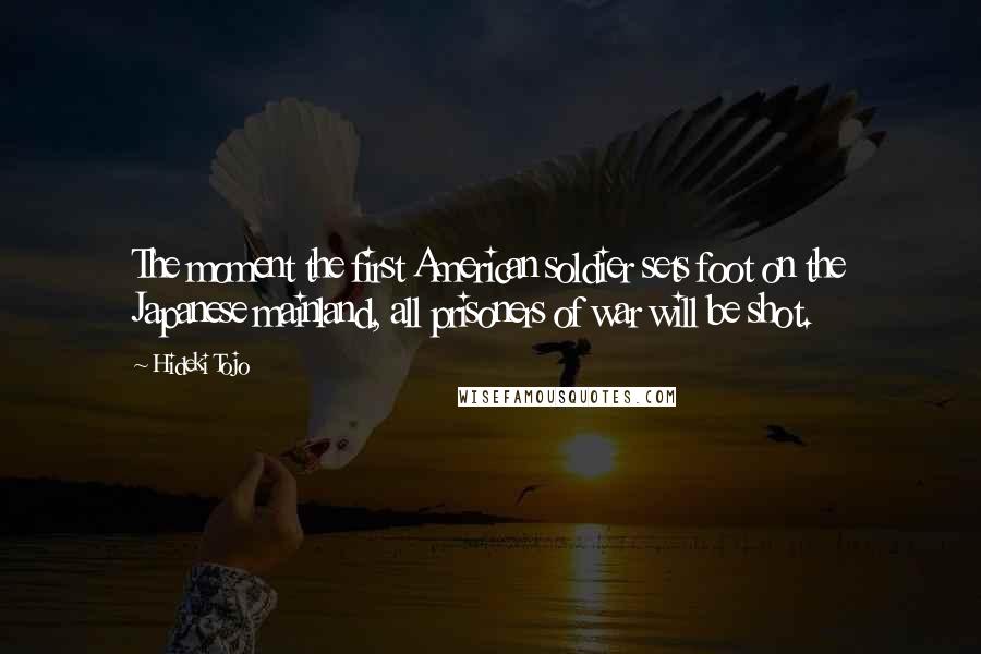 Hideki Tojo Quotes: The moment the first American soldier sets foot on the Japanese mainland, all prisoners of war will be shot.