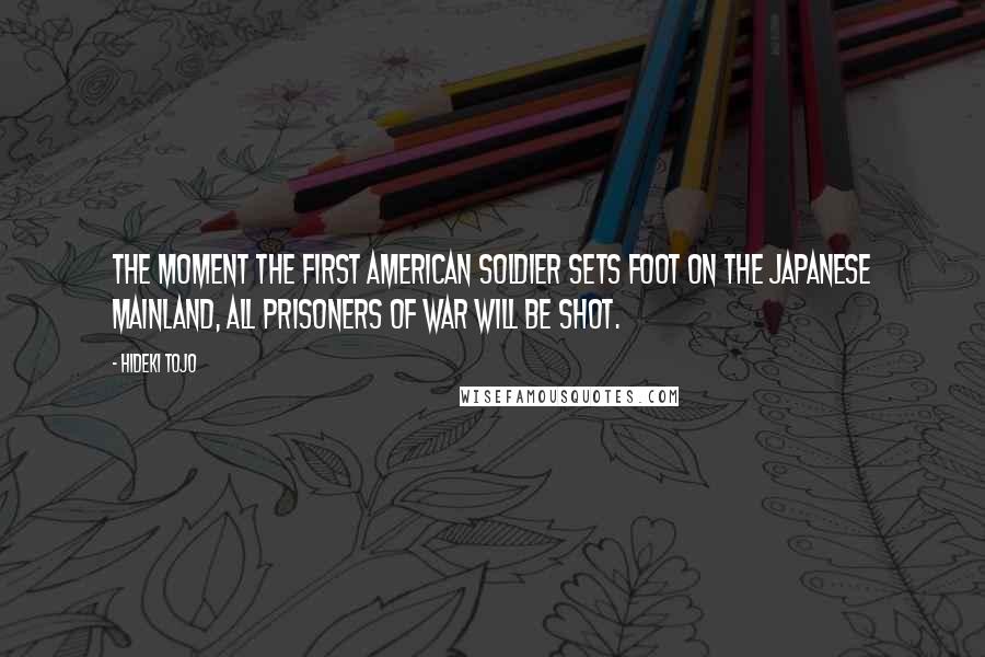 Hideki Tojo Quotes: The moment the first American soldier sets foot on the Japanese mainland, all prisoners of war will be shot.