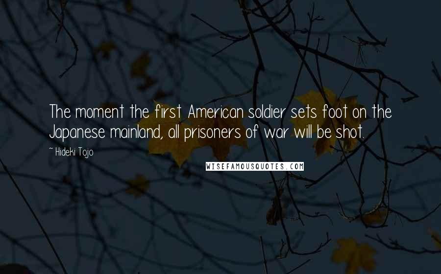 Hideki Tojo Quotes: The moment the first American soldier sets foot on the Japanese mainland, all prisoners of war will be shot.