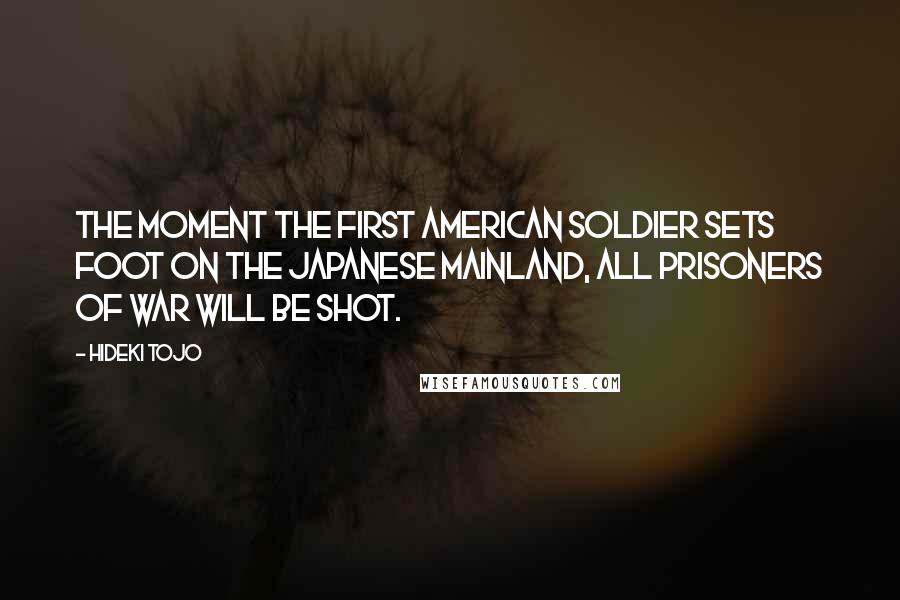 Hideki Tojo Quotes: The moment the first American soldier sets foot on the Japanese mainland, all prisoners of war will be shot.