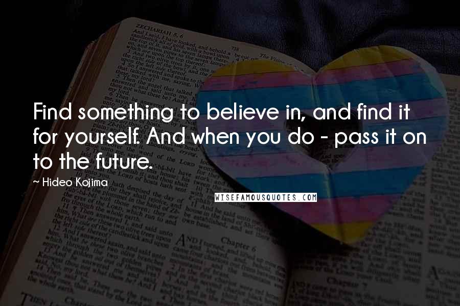 Hideo Kojima Quotes: Find something to believe in, and find it for yourself. And when you do - pass it on to the future.