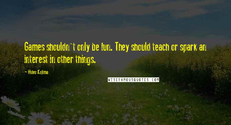 Hideo Kojima Quotes: Games shouldn't only be fun. They should teach or spark an interest in other things.