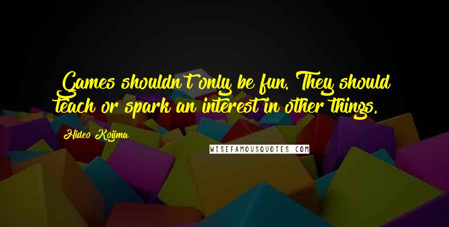 Hideo Kojima Quotes: Games shouldn't only be fun. They should teach or spark an interest in other things.