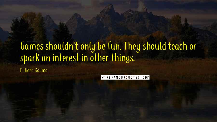 Hideo Kojima Quotes: Games shouldn't only be fun. They should teach or spark an interest in other things.