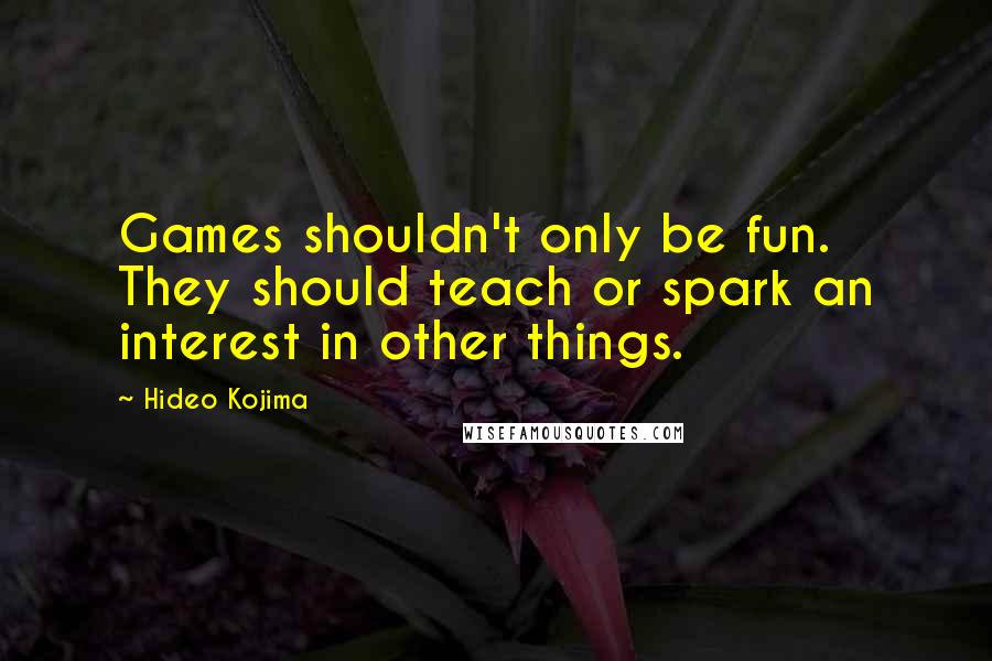 Hideo Kojima Quotes: Games shouldn't only be fun. They should teach or spark an interest in other things.