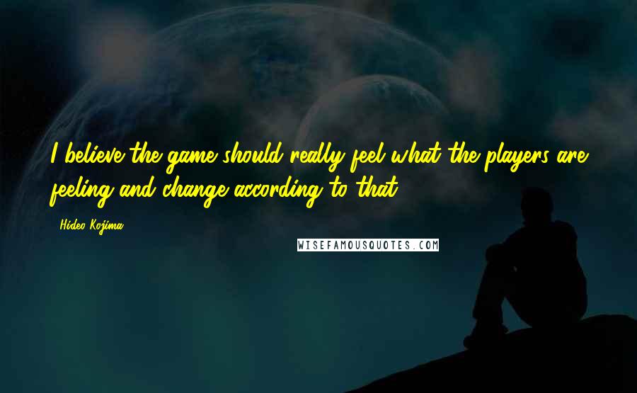 Hideo Kojima Quotes: I believe the game should really feel what the players are feeling and change according to that.