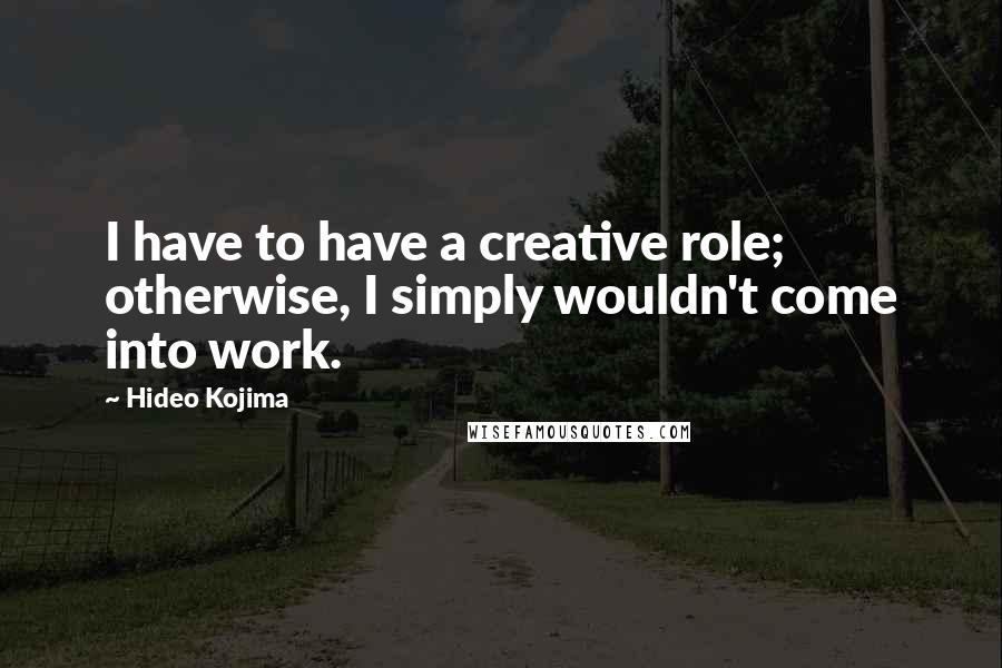 Hideo Kojima Quotes: I have to have a creative role; otherwise, I simply wouldn't come into work.