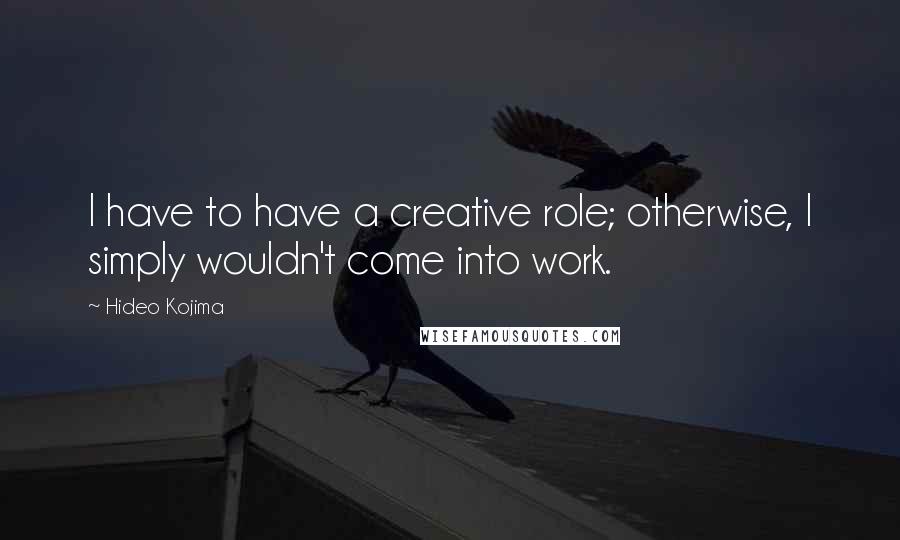 Hideo Kojima Quotes: I have to have a creative role; otherwise, I simply wouldn't come into work.