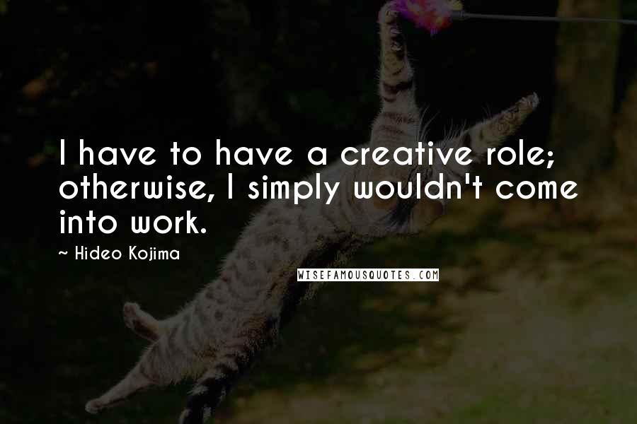 Hideo Kojima Quotes: I have to have a creative role; otherwise, I simply wouldn't come into work.